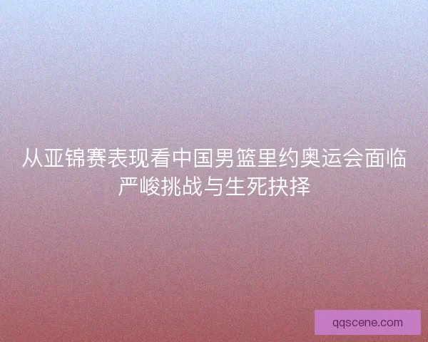 从亚锦赛表现看中国男篮里约奥运会面临严峻挑战与生死抉择